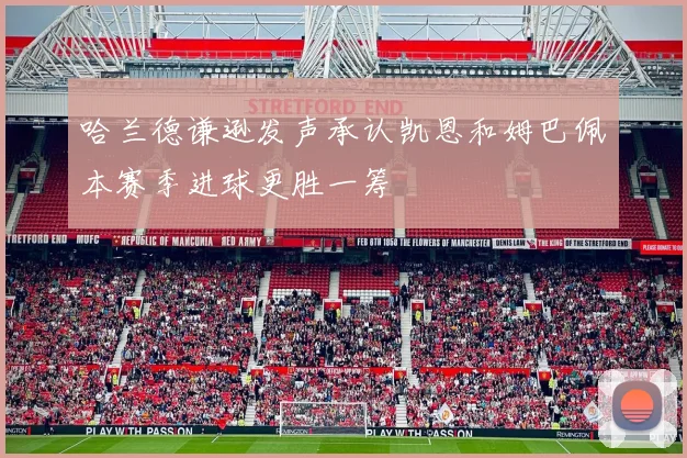 哈兰德谦逊发声承认凯恩和姆巴佩本赛季进球更胜一筹