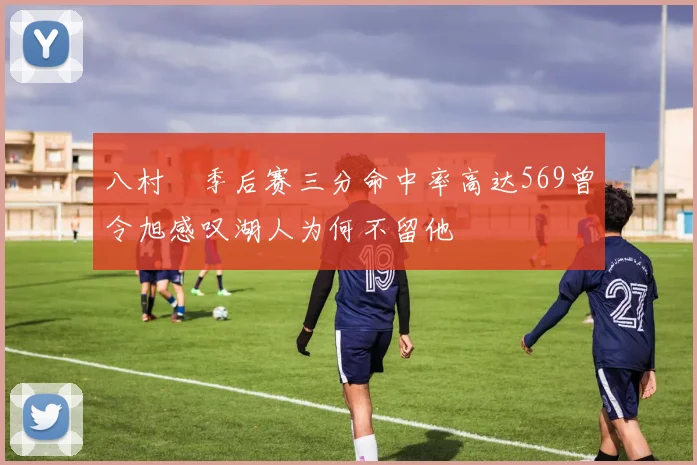 八村塁季后赛三分命中率高达569曾令旭感叹湖人为何不留他