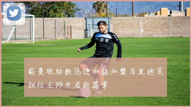 前曼联助教范德加赫加盟马里迪莫担任主帅开启新篇章