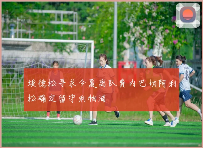 埃德松寻求今夏离队费内巴切阿利松确定留守利物浦