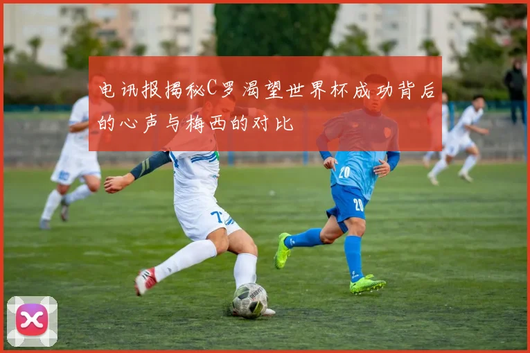 电讯报揭秘C罗渴望世界杯成功背后的心声与梅西的对比