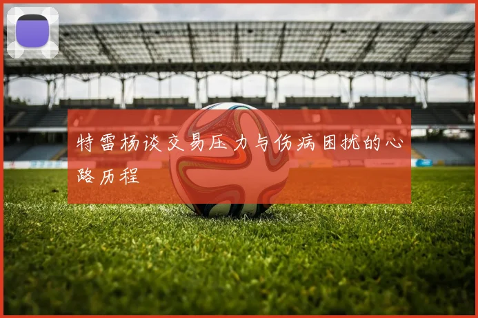 特雷杨谈交易压力与伤病困扰的心路历程