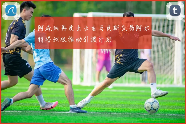 阿森纳再度出击吉马良斯交易阿尔特塔积极推动引援计划