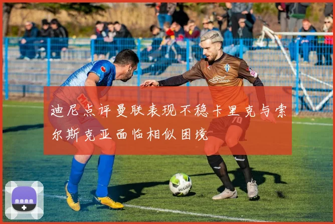 迪尼点评曼联表现不稳卡里克与索尔斯克亚面临相似困境