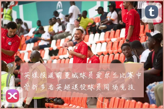 英媒报道前曼城球员爱尔兰比赛中骨折多名英超退役球员同场竞技