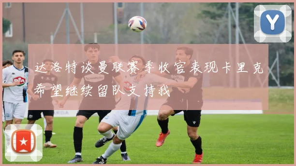 达洛特谈曼联赛季收官表现卡里克希望继续留队支持我