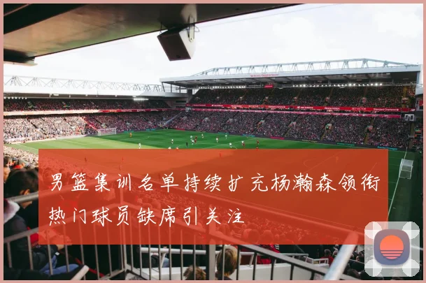男篮集训名单持续扩充杨瀚森领衔热门球员缺席引关注