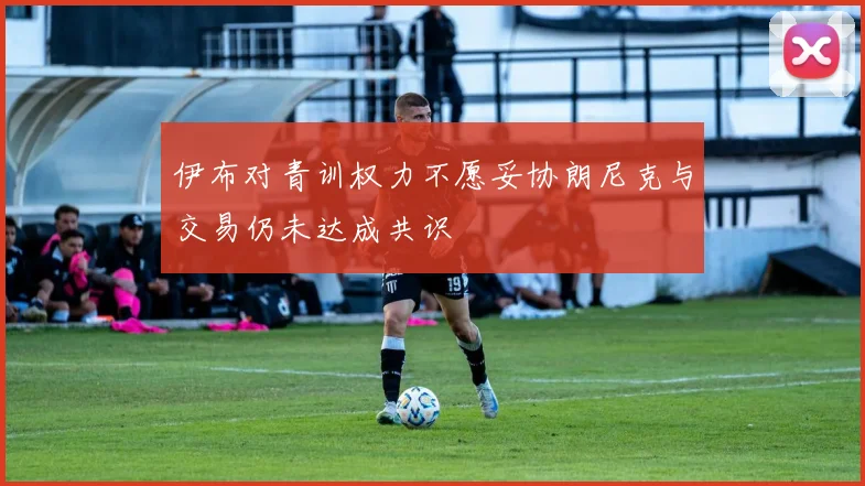 伊布对青训权力不愿妥协朗尼克与交易仍未达成共识