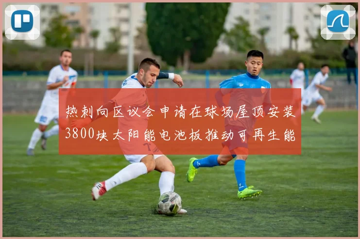 热刺向区议会申请在球场屋顶安装3800块太阳能电池板推动可再生能源发展