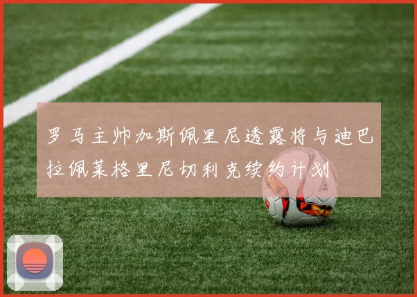 罗马主帅加斯佩里尼透露将与迪巴拉佩莱格里尼切利克续约计划